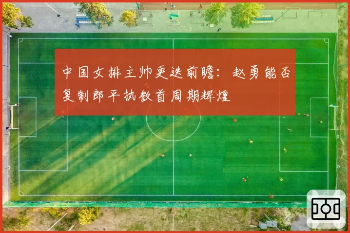 中国女排主帅更迭前瞻:赵勇能否复制郎平执教首周期辉煌