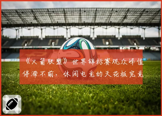 《火箭联盟》世界锦标赛观众峰值停滞不前,休闲电竞的天花板究竟在哪?