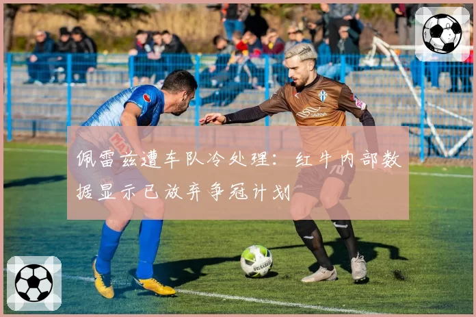佩雷兹遭车队冷处理:红牛内部数据显示已放弃争冠计划