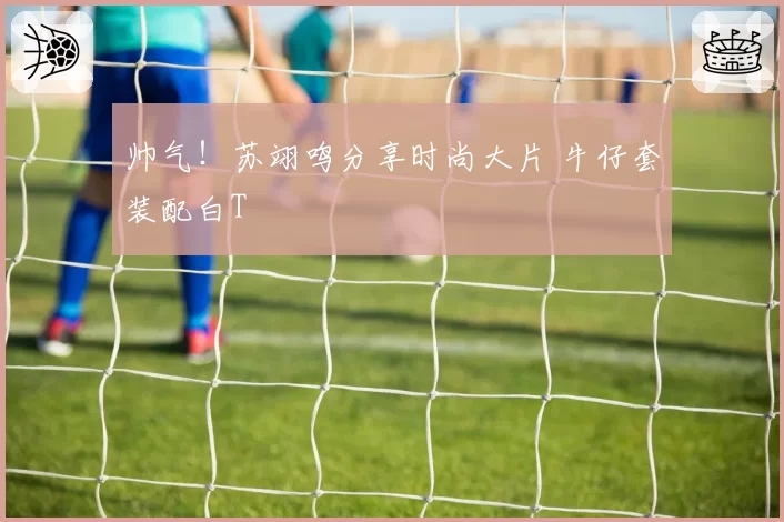 帅气！苏翊鸣分享时尚大片 牛仔套装配白T