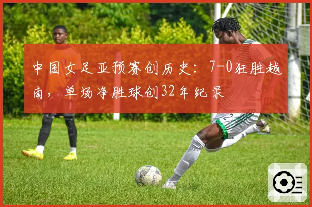 中国女足亚预赛创历史：7-0狂胜越南，单场净胜球创32年纪录