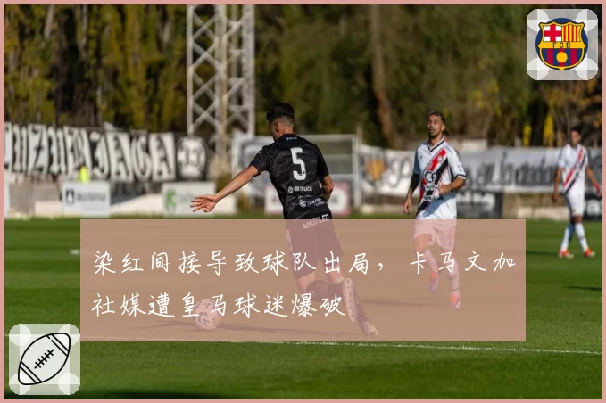 染红间接导致球队出局，卡马文加社媒遭皇马球迷爆破