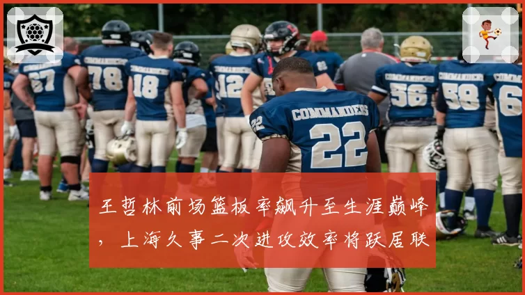王哲林前场篮板率飙升至生涯巅峰,上海久事二次进攻效率将跃居联盟第几?