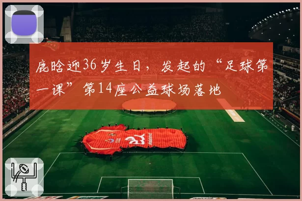 鹿晗迎36岁生日，发起的“足球第一课”第14座公益球场落地