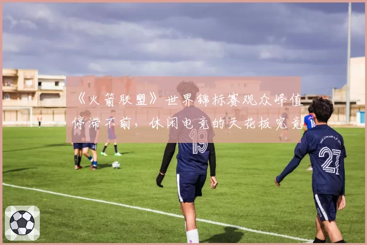 《火箭联盟》世界锦标赛观众峰值停滞不前,休闲电竞的天花板究竟在哪?