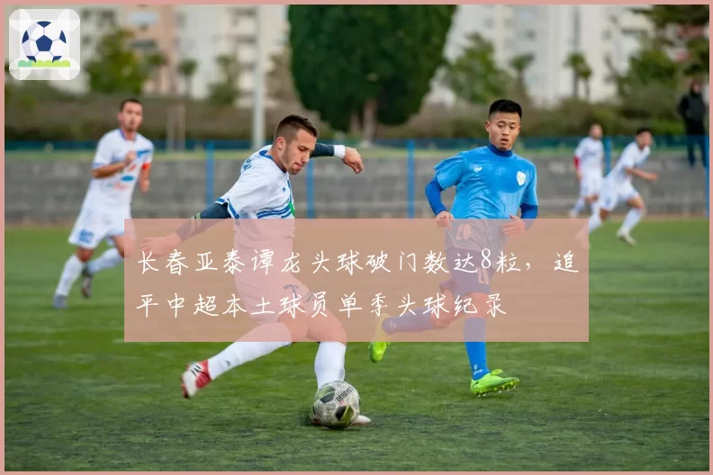 长春亚泰谭龙头球破门数达8粒，追平中超本土球员单季头球纪录