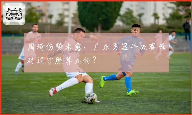 周琦伤势未愈,广东男篮半决赛面对辽宁胜算几何?