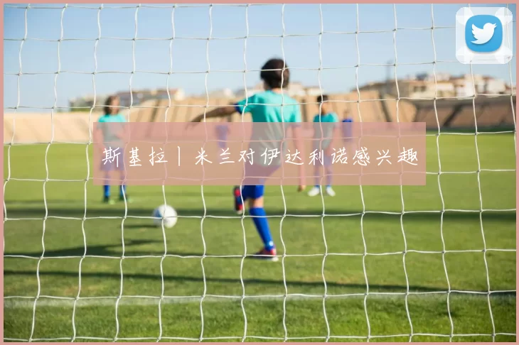 斯基拉丨米兰对伊达利诺感兴趣