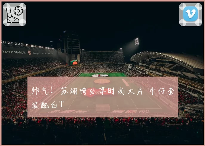 帅气！苏翊鸣分享时尚大片 牛仔套装配白T