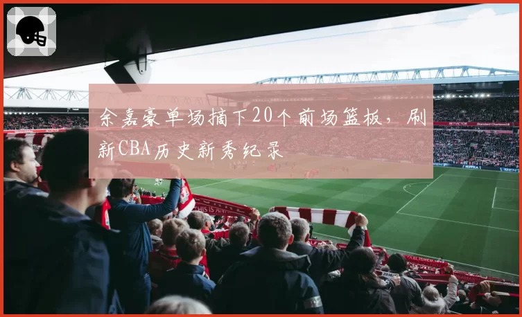 余嘉豪单场摘下20个前场篮板，刷新CBA历史新秀纪录