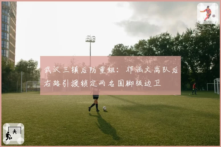 武汉三镇后防重组:邓涵文离队后右路引援锁定两名国脚级边卫