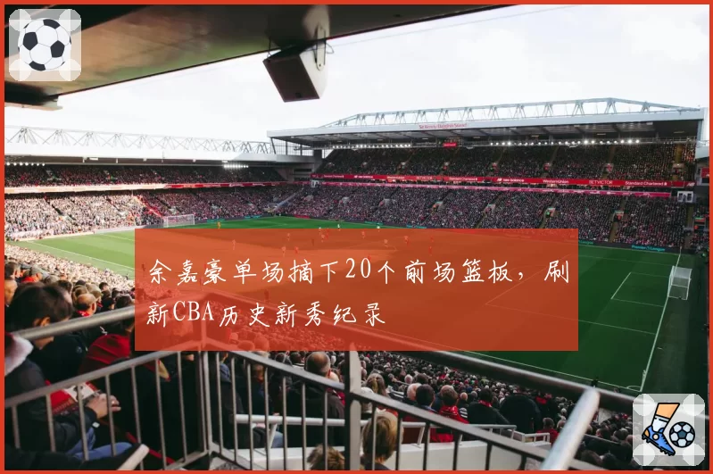 余嘉豪单场摘下20个前场篮板，刷新CBA历史新秀纪录