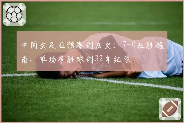 中国女足亚预赛创历史:7-0狂胜越南,单场净胜球创32年纪录