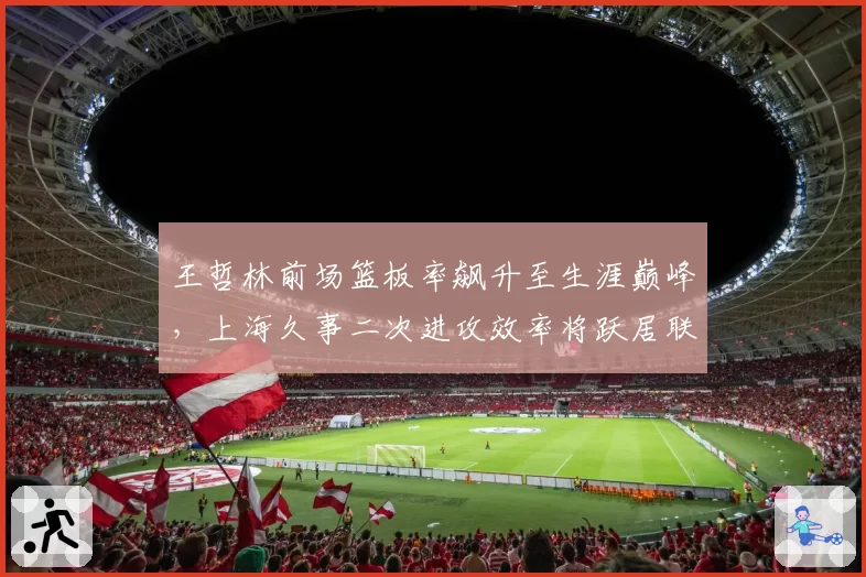王哲林前场篮板率飙升至生涯巅峰，上海久事二次进攻效率将跃居联盟第几？