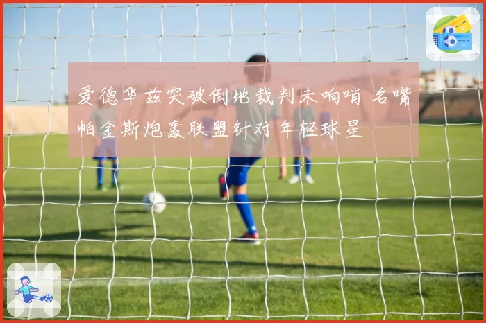 爱德华兹突破倒地裁判未响哨 名嘴帕金斯炮轰联盟针对年轻球星