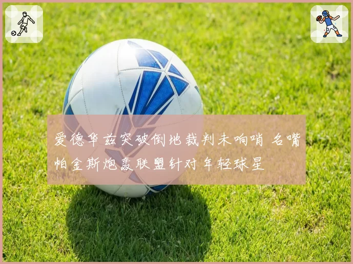爱德华兹突破倒地裁判未响哨 名嘴帕金斯炮轰联盟针对年轻球星