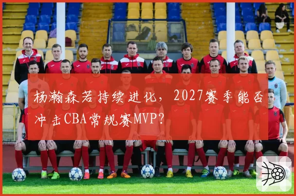 杨瀚森若持续进化,2027赛季能否冲击CBA常规赛MVP?