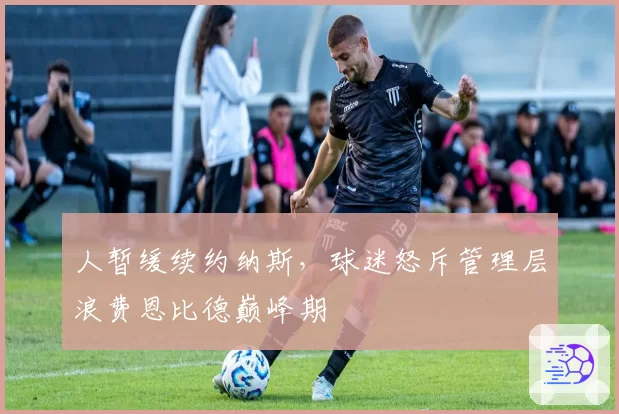 人暂缓续约纳斯,球迷怒斥管理层浪费恩比德巅峰期