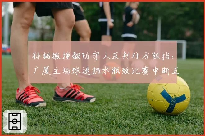 孙铭徽撞翻防守人反判对方阻挡,广厦主场球迷扔水瓶致比赛中断五分钟