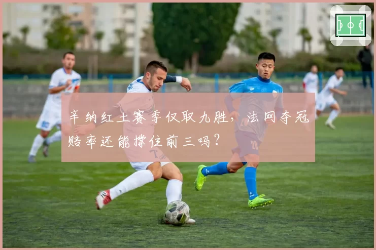 辛纳红土赛季仅取九胜，法网夺冠赔率还能撑住前三吗？