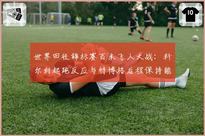 世界田径锦标赛百米飞人大战：科尔利起跑反应与特博格后程保持能力数据盘点