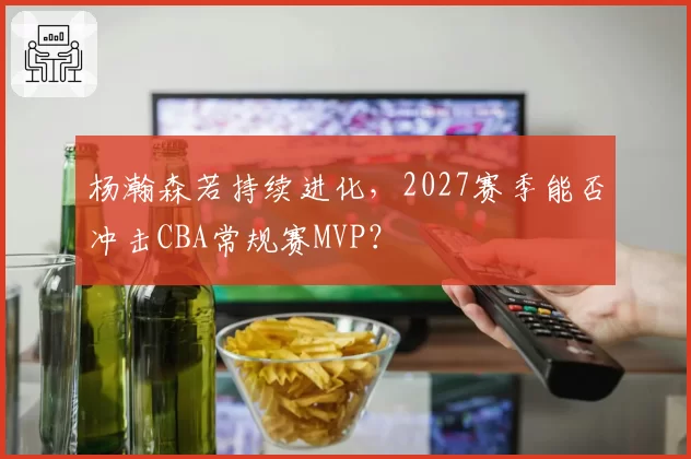 杨瀚森若持续进化,2027赛季能否冲击CBA常规赛MVP?