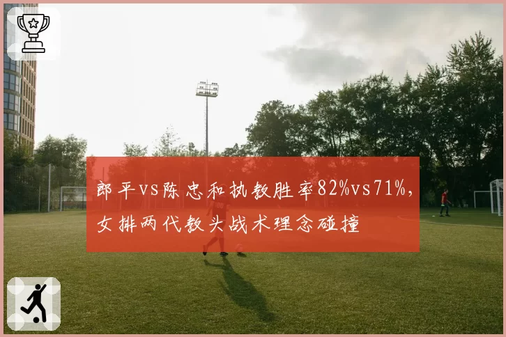 郎平vs陈忠和执教胜率82%vs71%，女排两代教头战术理念碰撞