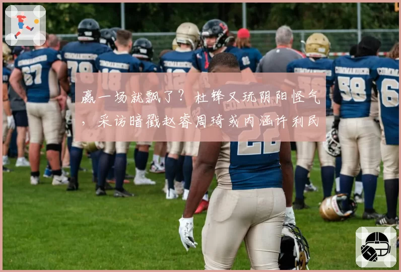 赢一场就飘了？杜锋又玩阴阳怪气，采访暗戳赵睿周琦或内涵许利民