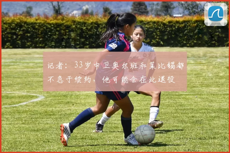 记者：33岁中卫奥尔班和莱比锡都不急于续约，他可能会在此退役