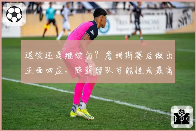 退役还是继续打？詹姆斯赛后做出正面回应，降薪留队可能性或最高