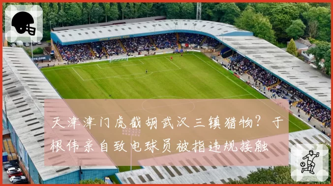 天津津门虎截胡武汉三镇猎物？于根伟亲自致电球员被指违规接触