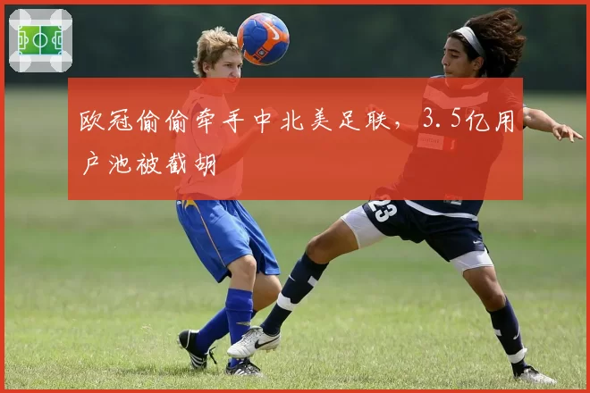 欧冠偷偷牵手中北美足联,3.5亿用户池被截胡