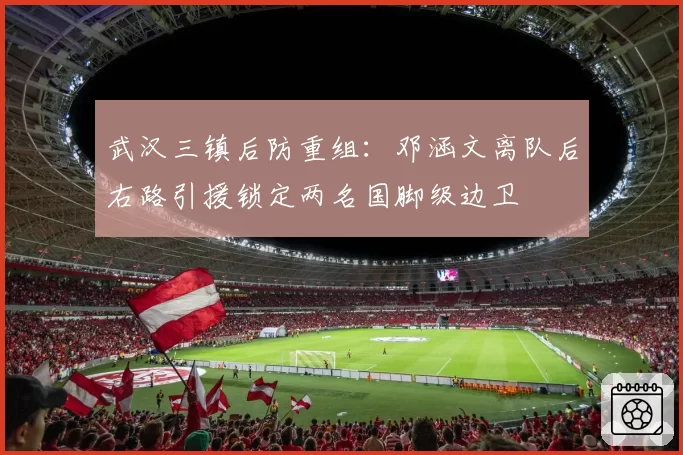 武汉三镇后防重组:邓涵文离队后右路引援锁定两名国脚级边卫