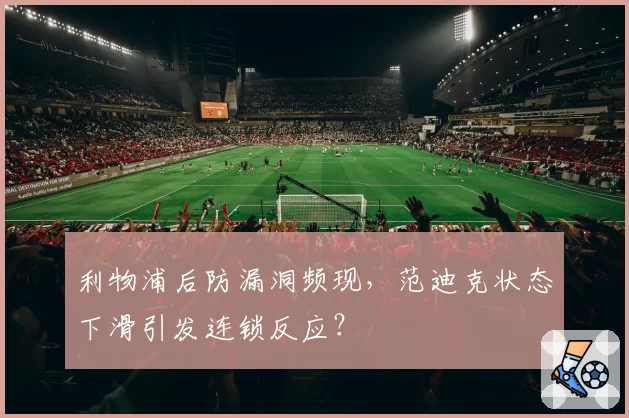 利物浦后防漏洞频现，范迪克状态下滑引发连锁反应？