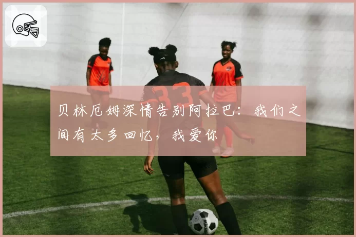 贝林厄姆深情告别阿拉巴：我们之间有太多回忆，我爱你