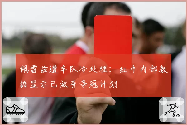 佩雷兹遭车队冷处理：红牛内部数据显示已放弃争冠计划