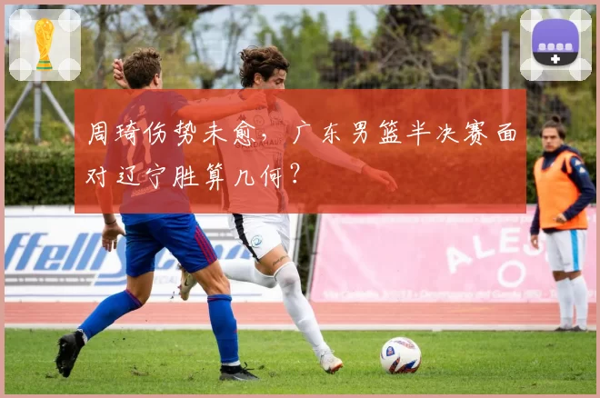 周琦伤势未愈,广东男篮半决赛面对辽宁胜算几何?